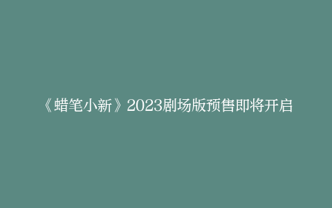 《蜡笔小新》2023剧场版预售即将开启，11月25日正式上映