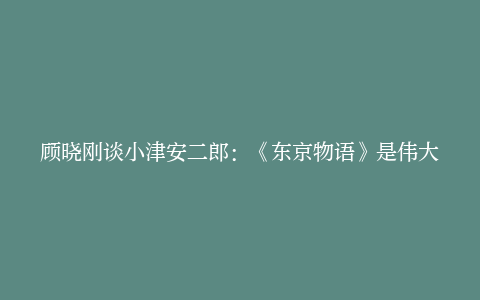 顾晓刚谈小津安二郎：《东京物语》是伟大的电影