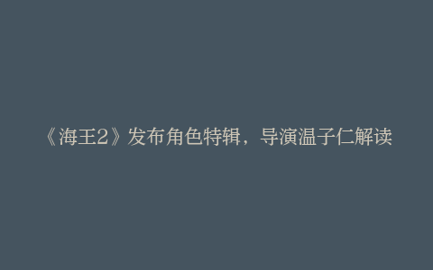 《海王2》发布角色特辑，导演温子仁解读“海王”成长历程