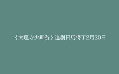 《大理寺少卿游》追剧日历将于2月20日上线爱奇艺