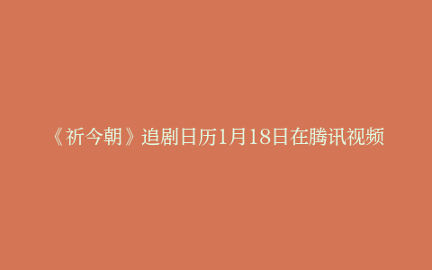 《祈今朝》追剧日历1月18日在腾讯视频播出