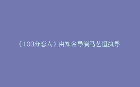 《100分恋人》由知名导演马艺恒执导 在江西鹰潭顺利开机