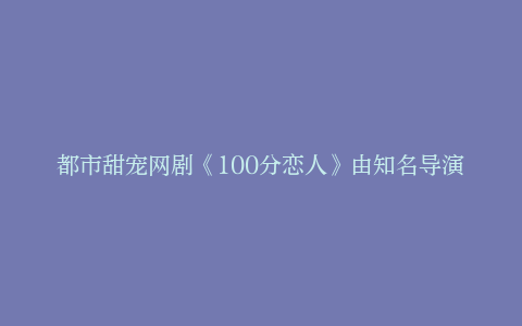 都市甜宠网剧《100分恋人》由知名导演马艺恒执导，在江西鹰潭顺利开机