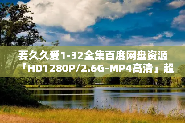 要久久爱1-32全集百度网盘资源「HD1280P/2.6G-MP4高清」超清版迅雷BT种子下载