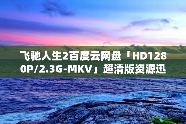 飞驰人生2百度云网盘「HD1280P/2.3G-MKV」超清版资源迅雷BT种子下载