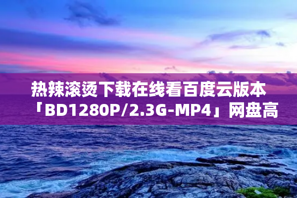 热辣滚烫下载在线看百度云版本「BD1280P/2.3G-MP4」网盘高清资源