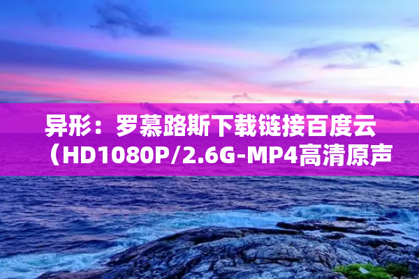 异形：罗慕路斯下载链接百度云（HD1080P/2.6G-MP4高清原声版）网盘超清版