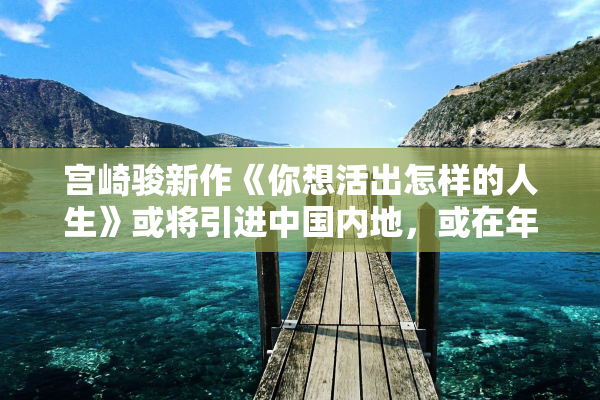 宫崎骏新作《你想活出怎样的人生》或将引进中国内地，或在年内上映